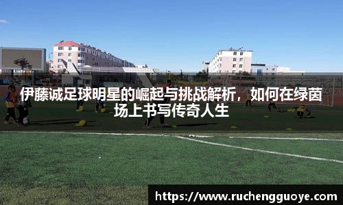 伊藤诚足球明星的崛起与挑战解析，如何在绿茵场上书写传奇人生